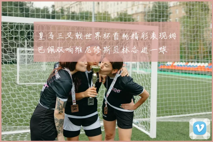 皇马三叉戟世界杯首轮精彩表现姆巴佩双响维尼修斯贝林各进一球