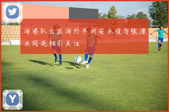 海港队出发海外冬训安永佳与张源共同亮相引关注