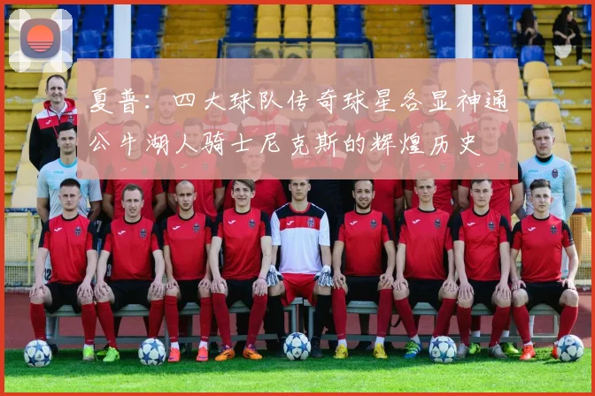 夏普：四大球队传奇球星各显神通公牛湖人骑士尼克斯的辉煌历史