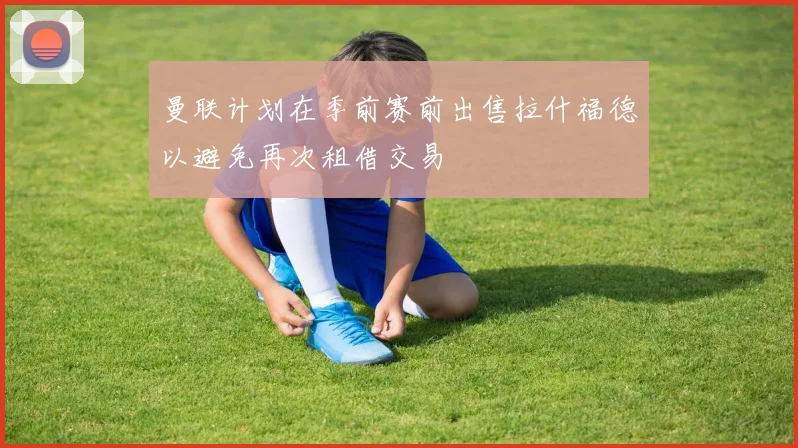 曼联计划在季前赛前出售拉什福德以避免再次租借交易