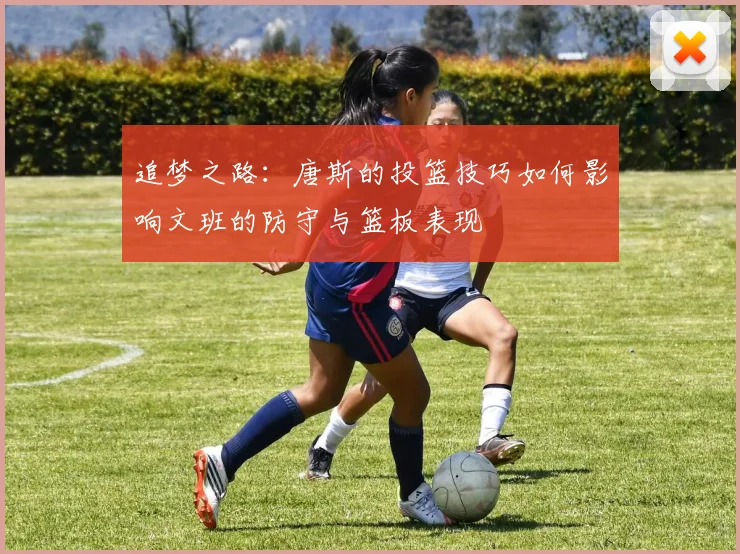 追梦之路：唐斯的投篮技巧如何影响文班的防守与篮板表现
