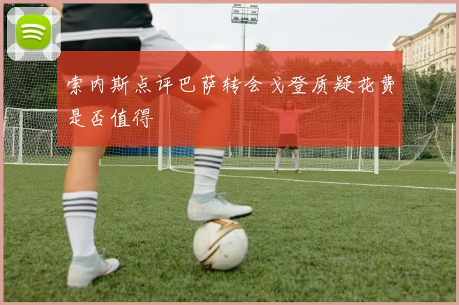 索内斯点评巴萨转会戈登质疑花费是否值得