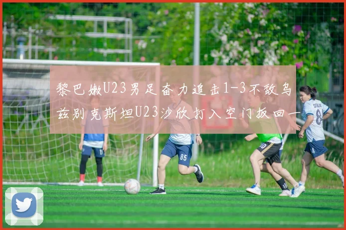 黎巴嫩U23男足奋力追击1-3不敌乌兹别克斯坦U23沙欣打入空门扳回一城