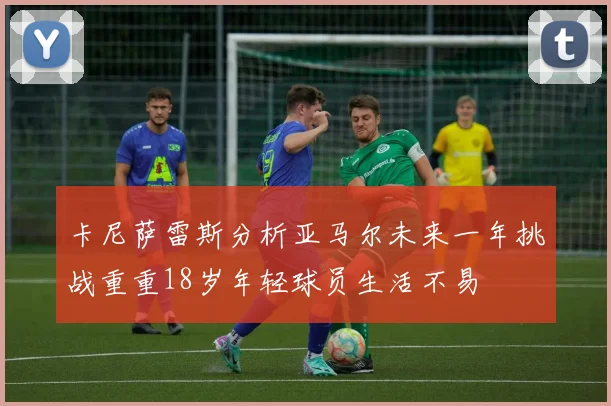 卡尼萨雷斯分析亚马尔未来一年挑战重重18岁年轻球员生活不易