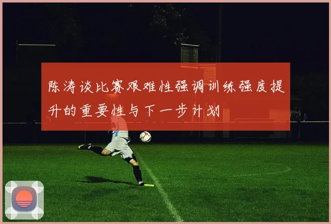 陈涛谈比赛艰难性强调训练强度提升的重要性与下一步计划