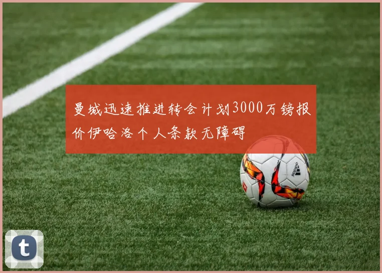 曼城迅速推进转会计划3000万镑报价伊哈洛个人条款无障碍