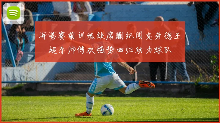 海港赛前训练缺席蒯纪闻克劳德王燊超李帅傅欢强势回归助力球队