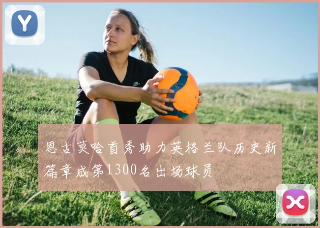 恩古莫哈首秀助力英格兰队历史新篇章成第1300名出场球员