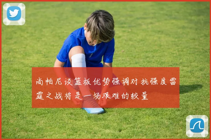 尚帕尼谈篮板优势强调对抗强度雷霆之战将是一场艰难的较量