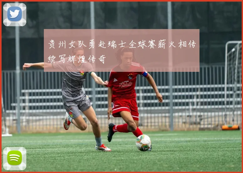 贵州女队勇赴瑞士全球赛薪火相传续写辉煌传奇