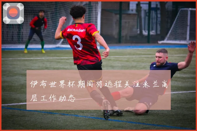 伊布世界杯期间将远程关注米兰高层工作动态