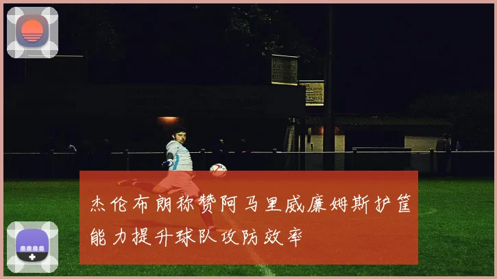 杰伦布朗称赞阿马里威廉姆斯护筐能力提升球队攻防效率