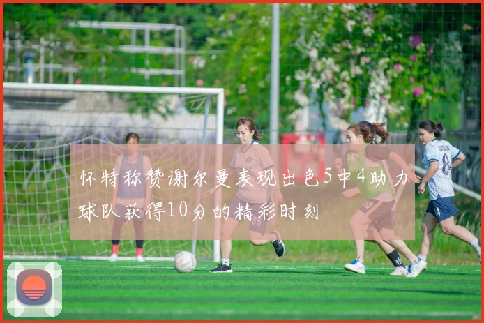 怀特称赞谢尔曼表现出色5中4助力球队获得10分的精彩时刻