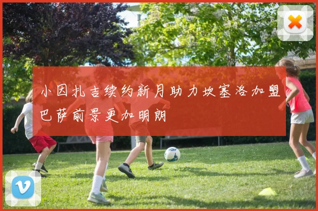 小因扎吉续约新月助力坎塞洛加盟巴萨前景更加明朗