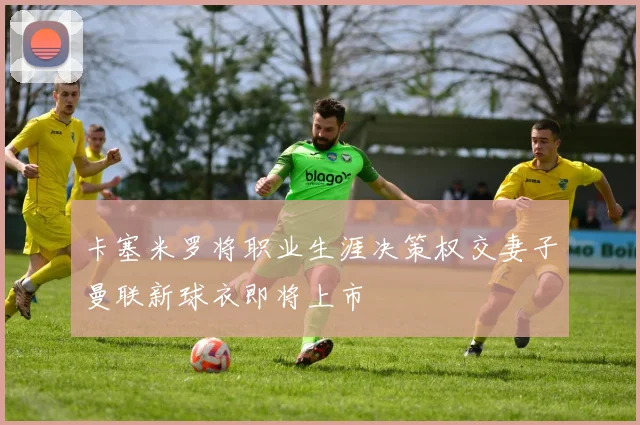 卡塞米罗将职业生涯决策权交妻子曼联新球衣即将上市