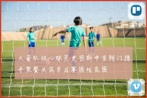 火箭队核心球员史密斯申京阿门携手聚餐共筑季后赛团结氛围