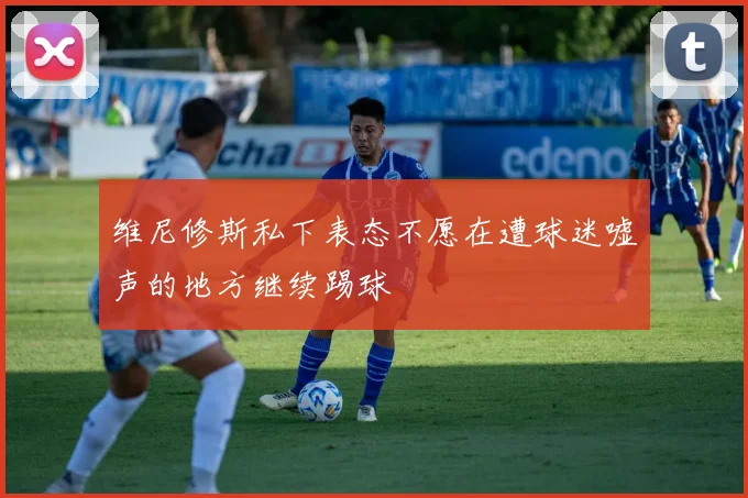 维尼修斯私下表态不愿在遭球迷嘘声的地方继续踢球
