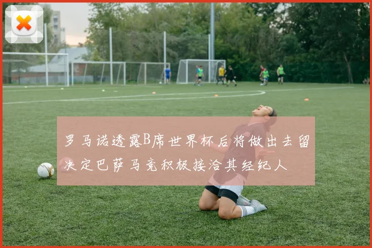 罗马诺透露B席世界杯后将做出去留决定巴萨马竞积极接洽其经纪人