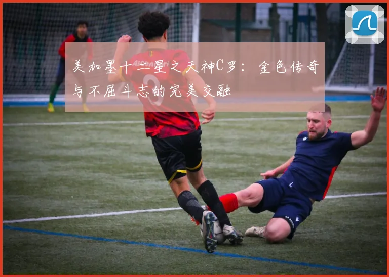 美加墨十二星之天神C罗：金色传奇与不屈斗志的完美交融