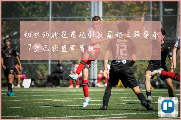 切尔西新星昆达引发葡超三强争夺17岁已获蓝军青睐